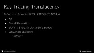 #UE4 | @UNREALENGINE
Ray Tracing Translucency
Reﬂection、Refractionに正しく映らないものが多い
● AO
● Global Illumination
● デノイズされたSky LightやSoft Shadow
● SubSurface Scattering
などなど
 