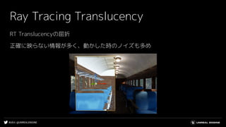#UE4 | @UNREALENGINE
Ray Tracing Translucency
RT Translucencyの屈折
正確に映らない情報が多く、動かした時のノイズも多め
 