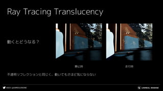 #UE4 | @UNREALENGINE
Ray Tracing Translucency
走行時静止時
動くとどうなる？
不透明リフレクションと同じく、動いてもさほど気にならない
 