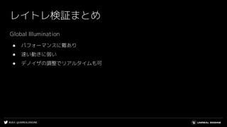 #UE4 | @UNREALENGINE
レイトレ検証まとめ
Global Illumination
● パフォーマンスに難あり
● 速い動きに弱い
● デノイザの調整でリアルタイムも可
 