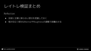 #UE4 | @UNREALENGINE
レイトレ検証まとめ
Reﬂection
● 反射に正確に映らない部分を把握しておく
● 粗が目立つ部分はNormalやRoughnessの調整で誤魔化せる
 
