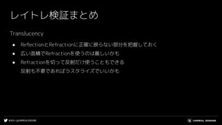 #UE4 | @UNREALENGINE
レイトレ検証まとめ
Translucency
● ReﬂectionとRefractionに正確に映らない部分を把握しておく
● 広い面積でRefractionを使うのは厳しいかも
● Refractionを切って反射だけ使うこともできる
反射も不要であればラスタライズでいいかも
 