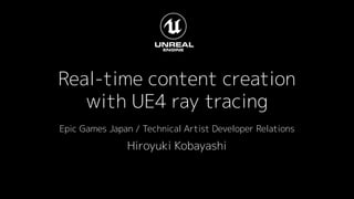 Real-time content creation
with UE4 ray tracing
Epic Games Japan / Technical Artist Developer Relations
Hiroyuki Kobayashi
 