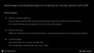 #UE4 | @UNREALENGINE
Advantages and disadvantages of creating ray tracing content with UE4
Advantages
● Dynamic change in lighting
You can easily simulate date and time and seasonal changes by combining with Sun and Sky
Can handle lighting on moving objects such as trains and airplanes
● Physical accuracy
Reﬂection and GI are now accurate and dynamic, enabling expressions that were previously diﬃcult
● Iteration speed
No need to bake, so of course no Light Map
From modeling to checking lighting is much faster
 