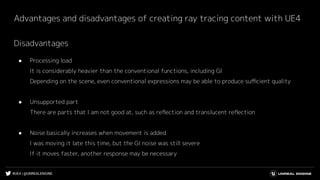 #UE4 | @UNREALENGINE
Advantages and disadvantages of creating ray tracing content with UE4
Disadvantages
● Processing load
It is considerably heavier than the conventional functions, including GI
Depending on the scene, even conventional expressions may be able to produce suﬃcient quality
● Unsupported part
There are parts that I am not good at, such as reﬂection and translucent reﬂection
● Noise basically increases when movement is added
I was moving it late this time, but the GI noise was still severe
If it moves faster, another response may be necessary
 