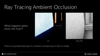 #UE4 | @UNREALENGINE
Ray Tracing Ambient Occlusion
Only AOLit
What happens when
move the train?
There is no problem because it is almost inconspicuous in the Lit mode.
 
