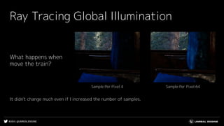 #UE4 | @UNREALENGINE
Ray Tracing Global Illumination
What happens when
move the train?
Sample Per Pixel 64Sample Per Pixel 4
It didn't change much even if I increased the number of samples.
 