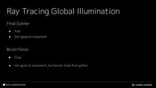 #UE4 | @UNREALENGINE
Ray Tracing Global Illumination
Final Gather
● Fast
● Not good at movement
Brute Force
● Slow
● not good at movement, but better than ﬁnal gather
 