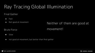 #UE4 | @UNREALENGINE
Ray Tracing Global Illumination
Final Gather
● Fast
● Not good at movement
Brute Force
● Slow
● not good at movement, but better than ﬁnal gather
Neither of them are good at
movement!
 
