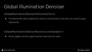 #UE4 | @UNREALENGINE
Global Illumination Denoiser
r.GlobalIllumination.Denoiser.PreConvolution=2
● Increasing the value suppresses noise to some extent, but gives an overall vague
impression.
r.GlobalIllumination.Denoiser.ReconstructionSamples=1
● Noise jaggies can be suppressed by lowering the value
 