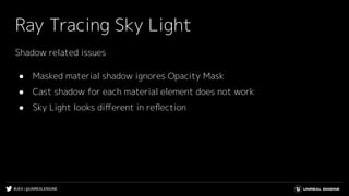 #UE4 | @UNREALENGINE
Ray Tracing Sky Light
Shadow related issues
● Masked material shadow ignores Opacity Mask
● Cast shadow for each material element does not work
● Sky Light looks diﬀerent in reﬂection
 