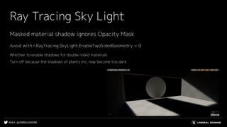 #UE4 | @UNREALENGINE
Ray Tracing Sky Light
Avoid with r.RayTracing.SkyLight.EnableTwoSidedGeometry = 0
Whether to enable shadows for double-sided materials
Turn oﬀ because the shadows of plants etc. may become too dark
Masked material shadow ignores Opacity Mask
 