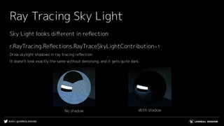 #UE4 | @UNREALENGINE
Ray Tracing Sky Light
With shadowNo shadow
r.RayTracing.Reﬂections.RayTraceSkyLightContribution=1
Draw skylight shadows in ray tracing reﬂection
It doesn't look exactly the same without denoising, and it gets quite dark.
Sky Light looks diﬀerent in reﬂection
 