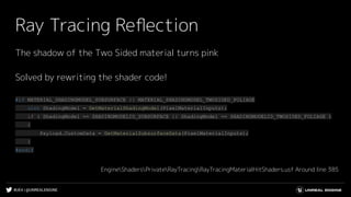 #UE4 | @UNREALENGINE
Ray Tracing Reﬂection
The shadow of the Two Sided material turns pink
Solved by rewriting the shader code!
#if MATERIAL_SHADINGMODEL_SUBSURFACE || MATERIAL_SHADINGMODEL_TWOSIDED_FOLIAGE
uint ShadingModel = GetMaterialShadingModel(PixelMaterialInputs);
if ( ShadingModel == SHADINGMODELID_SUBSURFACE || ShadingModel == SHADINGMODELID_TWOSIDED_FOLIAGE )
{
Payload.CustomData = GetMaterialSubsurfaceData(PixelMaterialInputs);
}
#endif
EngineShadersPrivateRayTracingRayTracingMaterialHitShaders.usf Around line 385
 
