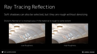 #UE4 | @UNREALENGINE
Ray Tracing Reﬂection
Soft shadows can also be selected, but they are rough without denoising
Distorts Normal or is inconspicuous if the material is rough to some extent
High RoughnessLow Roughness
 