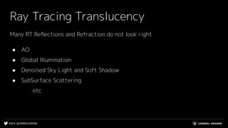 #UE4 | @UNREALENGINE
Ray Tracing Translucency
Many RT Reﬂections and Refraction do not look right
● AO
● Global Illumination
● Denoised Sky Light and Soft Shadow
● SubSurface Scattering
etc
 