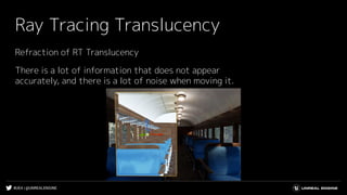 #UE4 | @UNREALENGINE
Ray Tracing Translucency
Refraction of RT Translucency
There is a lot of information that does not appear
accurately, and there is a lot of noise when moving it.
 