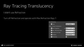 #UE4 | @UNREALENGINE
Ray Tracing Translucency
I didn't use Refraction
Turn oﬀ Refraction and operate with Max Refraction Rays 1
 