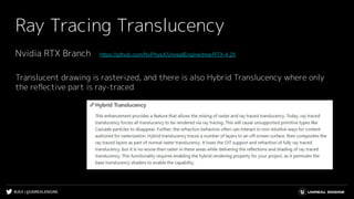 #UE4 | @UNREALENGINE
Ray Tracing Translucency
Nvidia RTX Branch　https://github.com/NvPhysX/UnrealEngine/tree/RTX-4.25
Translucent drawing is rasterized, and there is also Hybrid Translucency where only
the reﬂective part is ray-traced
 