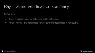 #UE4 | @UNREALENGINE
Ray tracing veriﬁcation summary
Reﬂection
● Know what isn't exactly reﬂected in the reﬂection
● Adjust Normal and Roughness for areas where roughness is noticeable
 
