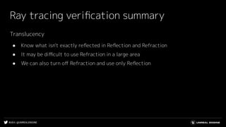 #UE4 | @UNREALENGINE
Ray tracing veriﬁcation summary
Translucency
● Know what isn't exactly reﬂected in Reﬂection and Refraction
● It may be diﬃcult to use Refraction in a large area
● We can also turn oﬀ Refraction and use only Reﬂection
 