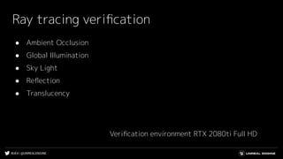 #UE4 | @UNREALENGINE
Ray tracing veriﬁcation
● Ambient Occlusion
● Global Illumination
● Sky Light
● Reﬂection
● Translucency
Veriﬁcation environment RTX 2080ti Full HD
 