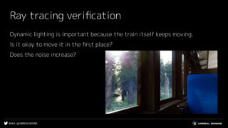 #UE4 | @UNREALENGINE
Ray tracing veriﬁcation
Dynamic lighting is important because the train itself keeps moving.
Is it okay to move it in the ﬁrst place?
Does the noise increase?
 