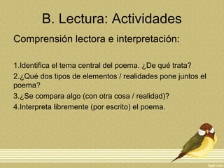 B. Lectura: Actividades
Comprensión lectora e interpretación:
1.Identifica el tema central del poema. ¿De qué trata?
2.¿Qué dos tipos de elementos / realidades pone juntos el
poema?
3.¿Se compara algo (con otra cosa / realidad)?
4.Interpreta libremente (por escrito) el poema.
 
