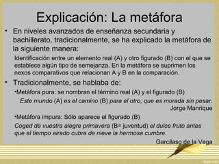 Explicación: La metáfora
• En niveles avanzados de enseñanza secundaria y
bachillerato, tradicionalmente, se ha explicado la metáfora de
la siguiente manera:
Identificación entre un elemento real (A) y otro figurado (B) con el que se
establece algún tipo de semejanza. En la metáfora se suprimen los
nexos comparativos que relacionan A y B en la comparación.
• Tradicionalmente, se hablaba de:
•Metáfora pura: se nombran el término real (A) y el figurado (B)
Este mundo (A) es el camino (B) para el otro, que es morada sin pesar.
Jorge Manrique
•Metáfora impura: Sólo aparece el figurado (B)
Coged de vuestra alegre primavera (B= juventud) el dulce fruto antes
que el tiempo airado cubra de nieve la hermosa cumbre.
Garcilaso de la Vega
 