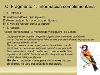 C. Fragmento 1: Información complementaria
• 3. Refranes:
De padres cantores, hijos jilgueros
El dinero canta en la mano como un jilguero
En el mes de febrero, canta el jilguero
• 4. Fábulas:
Puedes leer la fábula “El murciélago y el jilguero” de Esopo:
Un jilguero encerrado en una jaula colgada en una ventana cantaba de
noche. Oyó un murciélago desde lejos su voz, y acercándosele, le preguntó por
qué cantaba sólo de noche.
No es sin razón – repuso – porque de día cantaba cuando
me atraparon, pero desde entonces aprendí a ser prudente.
Pues no es ahora cuando debías serlo, pues ya estás bien
enjaulado, sino debió haber sido antes de que te capturaran,
replicó el murciélago al jilguero.
Moraleja: La prudencia es para vivirla antes de caer
en el error, no para después de la desgracia.
 