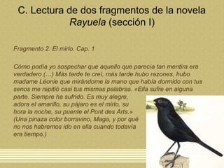C. Lectura de dos fragmentos de la novela
Rayuela (sección I)
Fragmento 2: El mirlo. Cap. 1
Cómo podía yo sospechar que aquello que parecía tan mentira era
verdadero (…) Más tarde te creí, más tarde hubo razones, hubo
madame Léonie que mirándome la mano que había dormido con tus
senos me repitió casi tus mismas palabras. «Ella sufre en alguna
parte. Siempre ha sufrido. Es muy alegre,
adora el amarillo, su pájaro es el mirlo, su
hora la noche, su puente el Pont des Arts.»
(Una pinaza color borravino, Maga, y por qué
no nos habremos ido en ella cuando todavía
era tiempo.)
 