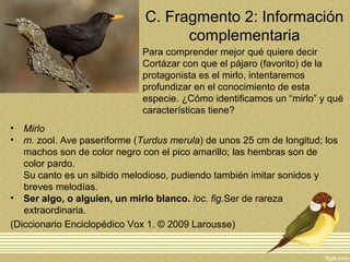 C. Fragmento 2: Información
complementaria
• Mirlo
• m. zool. Ave paseriforme (Turdus merula) de unos 25 cm de longitud; los
machos son de color negro con el pico amarillo; las hembras son de
color pardo.
Su canto es un silbido melodioso, pudiendo también imitar sonidos y
breves melodías.
• Ser algo, o alguien, un mirlo blanco. loc. fig.Ser de rareza
extraordinaria.
(Diccionario Enciclopédico Vox 1. © 2009 Larousse)
Para comprender mejor qué quiere decir
Cortázar con que el pájaro (favorito) de la
protagonista es el mirlo, intentaremos
profundizar en el conocimiento de esta
especie. ¿Cómo identificamos un “mirlo” y qué
características tiene?
 
