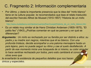 C. Fragmento 2: Información complementaria
• Por último, y dada la importante presencia que la idea del “mirlo blanco”
tiene en la cultura popular, te recomendados que leas el relato traducido
del escritor francés Alfred de Musset (1810-1857) “Historia de un mirlo
blanco”:
http://www.ciudadseva.com/textos/cuentos/fran/musset/historia_de_un_mirlo_blanco.htm
• Es un relato muy similar al de Hans Christian Andersen (1805-1875), “El
patito feo” (1843) ¿Podrías comentar en qué se parecen y en qué se
diferencian?
Argumento: Un mirlo es rechazado por su familia por ser distinto a ellos: su
padre y su madre son negros, mientras que él es blanco. Con una
profunda tristeza, decide acompañar a una paloma mensajera hasta un
país lejano, pero no puede seguir su ritmo y cae al suelo desfallecido. A
partir de ese momento inicia una búsqueda de sí mismo; su color singular
lo hace sentirse rechazado por todos, pero esto cambiará al conocer a
otras aves que
le enseñarán la existencia de pequeños detalles que nos hacen
únicos y especiales.
 