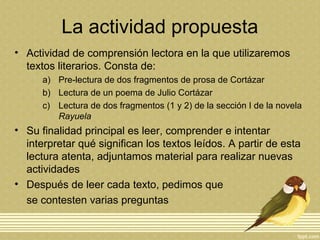La actividad propuesta
• Actividad de comprensión lectora en la que utilizaremos
textos literarios. Consta de:
a) Pre-lectura de dos fragmentos de prosa de Cortázar
b) Lectura de un poema de Julio Cortázar
c) Lectura de dos fragmentos (1 y 2) de la sección I de la novela
Rayuela
• Su finalidad principal es leer, comprender e intentar
interpretar qué significan los textos leídos. A partir de esta
lectura atenta, adjuntamos material para realizar nuevas
actividades
• Después de leer cada texto, pedimos que
se contesten varias preguntas
 