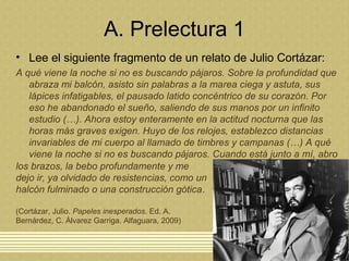 A. Prelectura 1
• Lee el siguiente fragmento de un relato de Julio Cortázar:
A qué viene la noche si no es buscando pájaros. Sobre la profundidad que
abraza mi balcón, asisto sin palabras a la marea ciega y astuta, sus
lápices infatigables, el pausado latido concéntrico de su corazón. Por
eso he abandonado el sueño, saliendo de sus manos por un infinito
estudio (…). Ahora estoy enteramente en la actitud nocturna que las
horas más graves exigen. Huyo de los relojes, establezco distancias
invariables de mi cuerpo al llamado de timbres y campanas (…) A qué
viene la noche si no es buscando pájaros. Cuando está junto a mí, abro
los brazos, la bebo profundamente y me
dejo ir, ya olvidado de resistencias, como un
halcón fulminado o una construcción gótica.
(Cortázar, Julio. Papeles inesperados. Ed. A.
Bernárdez, C. Álvarez Garriga. Alfaguara, 2009)
 