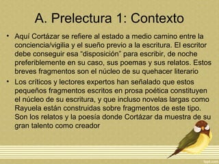 A. Prelectura 1: Contexto
• Aquí Cortázar se refiere al estado a medio camino entre la
conciencia/vigilia y el sueño previo a la escritura. El escritor
debe conseguir esa “disposición” para escribir, de noche
preferiblemente en su caso, sus poemas y sus relatos. Estos
breves fragmentos son el núcleo de su quehacer literario
• Los críticos y lectores expertos han señalado que estos
pequeños fragmentos escritos en prosa poética constituyen
el núcleo de su escritura, y que incluso novelas largas como
Rayuela están construidas sobre fragmentos de este tipo.
Son los relatos y la poesía donde Cortázar da muestra de su
gran talento como creador
 