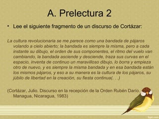 A. Prelectura 2
• Lee el siguiente fragmento de un discurso de Cortázar:
La cultura revolucionaria se me parece como una bandada de pájaros
volando a cielo abierto; la bandada es siempre la misma, pero a cada
instante su dibujo, el orden de sus componentes, el ritmo del vuelo van
cambiando, la bandada asciende y desciende, traza sus curvas en el
espacio, inventa de continuo un maravilloso dibujo, lo borra y empieza
otro de nuevo, y es siempre la misma bandada y en esa bandada están
los mismos pájaros, y eso a su manera es la cultura de los pájaros, su
júbilo de libertad en la creación, su fiesta continua(. . .)
(Cortázar, Julio. Discurso en la recepción de la Orden Rubén Darío.
Managua, Nicaragua, 1983)
 
