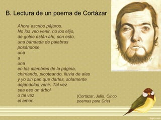 B. Lectura de un poema de Cortázar
Ahora escribo pájaros.
No los veo venir, no los elijo,
de golpe están ahí, son esto,
una bandada de palabras
posándose
una
a
una
en los alambres de la página,
chirriando, picoteando, lluvia de alas
y yo sin pan que darles, solamente
dejándolos venir. Tal vez
sea eso un árbol
o tal vez
el amor.
(Cortázar, Julio. Cinco
poemas para Cris)
 