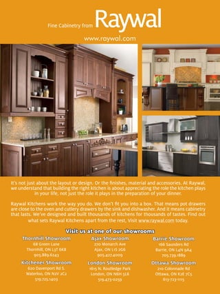 Fine Cabinetry from

                                   www.raywal.com




It’s not just about the layout or design. Or the ﬁnishes, material and accessories. At Raywal,
we understand that building the right kitchen is about appreciating the role the kitchen plays
             in your life, not just the role it plays in the preparation of your dinner.

Raywal Kitchens work the way you do. We don’t ﬁt you into a box. That means pot drawers
are close to the oven and cutlery drawers by the sink and dishwasher. And it means cabinetry
that lasts. We’ve designed and built thousands of kitchens for thousands of tastes. Find out
         what sets Raywal Kitchens apart from the rest, Visit www.raywal.com today.

                           Visit us at one of our showrooms
     Thornhill Showroom               Ajax Showroom                 Barrie Showroom
          68 Green Lane                 270 Monarch Ave               166 Saunders Rd
       Thornhill, ON L3T 6K8            Ajax, ON L1S 2G6             Barrie, ON L4N 9A4
          905.889.6243                    905.427.4009                  705.739.1889
     Kitchener Showroom              London Showroom               Ottawa Showroom
       620 Davenport Rd S.           1615 N. Routledge Park           210 Colonnade Rd
       Waterloo, ON N2V 2C2           London, ON N6H 5L6             Ottawa, ON K2E 7C5
           519.725.1403                   519.473-0259                   613-723-1115
 