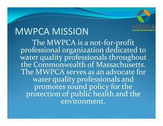 MWPCA MISSION
The MWPCA is a not‐for‐profit 
professional organization dedicated to 
  li   f i l   h h  water quality professionals throughout 
the Commonwealth of Massachusetts.  
The MWPCA serves as an advocate for The MWPCA serves as an advocate for 
water quality professionals and 
promotes sound policy for the promotes sound policy for the 
protection of public health and the 
environmentenvironment.
 