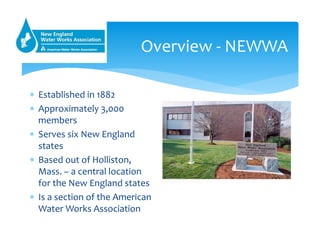 Overview ‐ NEWWA
 Established in 1882
 Approximately 3,000 
members
 Serves six New England 
states 
 Based out of Hol...
