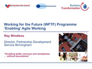 Working for the Future (WFTF) Programme ‘Enabling’ Agile Working  Ray Windless Director, Partnership Development Service Birmingham “ Enabling better services and workplaces …  without boundaries” 