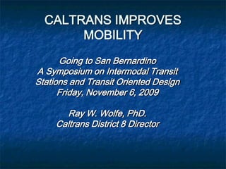 CALTRANS IMPROVES
       MOBILITY
      Going to San Bernardino
A Symposium on Intermodal Transit
Stations and Transit Oriented Design
      Friday, November 6, 2009

        Ray W. Wolfe, PhD.
     Caltrans District 8 Director
 