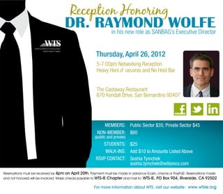 Reception Honoring
                                    DR. RAYMOND WOLFE
                                          in his new role as SANBAG’s Executive Director


                                                       Thursday, April 26, 2012
                                                       5-7:00pm Networking Reception
                                                       Heavy Hors d’ oeuvres and No Host Bar


                                                       The Castaway Restaurant
                                                       670 Kendall Drive, San Bernardino 92407




                                                          MEMBERS: Public Sector $35; Private Sector $45
                                                       NON-MEMBER: $60
                                                      (public and private)
                                                          STUDENTS: $25
                                                           WALK-INS: Add $10 to Amounts Listed Above
                                                       RSVP CONTACT: Soshia Tymchek
                                                                     soshia.tymchek@wilsonco.com
Reservations must be received by 4pm on April 20th. Payment must be made in advance (cash, checks or PayPal). Reservations made
and not honored will be invoiced. Make checks payable to WTS-IE Chapter and mail to: WTS-IE, PO Box 904, Riverside, CA 92502

                                                      For more information about WTS, visit our website: www.wtsie.org
 