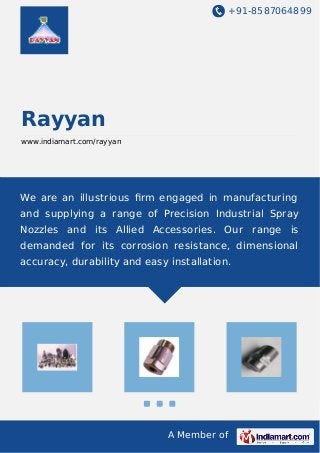+91-8587064899
A Member of
Rayyan
www.indiamart.com/rayyan
We are an illustrious ﬁrm engaged in manufacturing
and supplying a range of Precision Industrial Spray
Nozzles and its Allied Accessories. Our range is
demanded for its corrosion resistance, dimensional
accuracy, durability and easy installation.
 