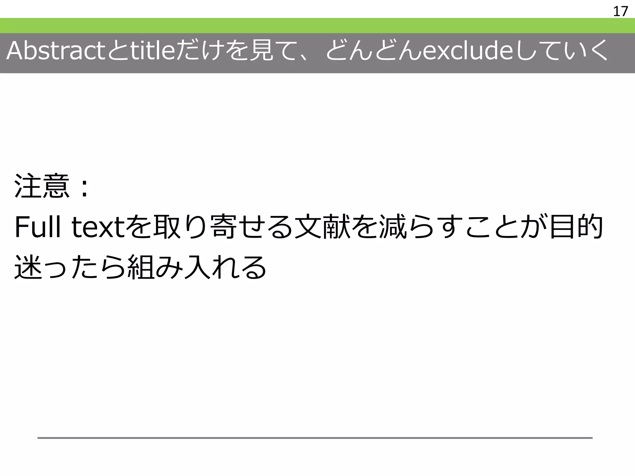 Abstractとtitleだけを見て、どんどんexcludeしていく
注意：
Full textを取り寄せる文献を減らすことが目的
迷ったら組み入れる
17
 