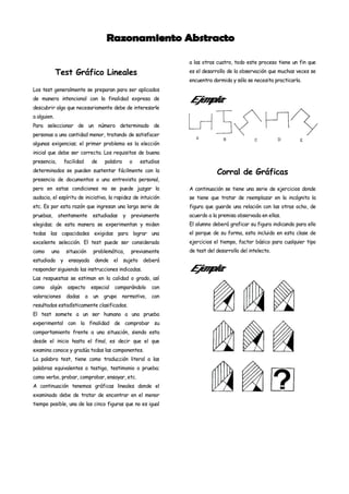 a las otras cuatro, todo este proceso tiene un fin que

             Test Gráfico Lineales                                 es el desarrollo de la observación que muchas veces se
                                                                   encuentra dormida y sólo se necesita practicarla.
Los test generalmente se preparan para ser aplicados
de manera intencional con la finalidad expresa de                  Ejemplo:
descubrir algo que necesariamente debe de interesarle
a alguien.
Para seleccionar de un número determinado de
personas a una cantidad menor, tratando de satisfacer
algunas exigencias; el primer problema es la elección
inicial que debe ser correcta. Los requisitos de buena
presencia,      facilidad       de    palabra       o   estudios
determinados se pueden sustentar fácilmente con la                             Corral de Gráficas
presencia de documentos o una entrevista personal,
pero en estas condiciones no se puede juzgar la                    A continuación se tiene una serie de ejercicios donde
audacia, el espíritu de iniciativa, la rapidez de intuición        se tiene que tratar de reemplazar en la incógnita la
etc. Es por esta razón que ingresan una larga serie de             figura que guarde una relación con las otras ocho, de
pruebas,     atentamente        estudiadas      y   previamente    acuerdo a la premisa observada en ellas.
elegidas; de esta manera se experimentan y miden                   El alumno deberá graficar su figura indicando para ello
todas las capacidades exigidas para lograr una                     el porque de su forma, esta incluido en esta clase de
excelente selección. El test puede ser considerado                 ejercicios el tiempo, factor básico para cualquier tipo
como    una     situación       problemática,       previamente    de test del desarrollo del intelecto.
estudiada y ensayada donde el sujeto deberá
responder siguiendo las instrucciones indicadas.                   Ejemplo:
Las respuestas se estiman en la calidad o grado, así
como    algún    aspecto        especial   comparándolo      con
valoraciones     dadas      a   un   grupo      normativo,   con
resultados estadísticamente clasificados.
El test somete a un ser humano a una prueba
experimental con la finalidad de comprobar su
comportamiento frente a una situación, siendo esta
desde el inicio hasta el final, es decir que el que
examina conoce y gradúa todas las componentes.
La palabra test, tiene como traducción literal a las
palabras equivalentes a testigo, testimonio o prueba;
como verbo, probar, comprobar, ensayar, etc.
A continuación tenemos gráficas lineales donde el
examinado debe de tratar de encontrar en el menor
tiempo posible, una de las cinco figuras que no es igual
 