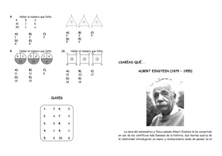 4. Hallar el número que falta
4 5 3
10 1 6
20 1 x
A)
1
B)
2
C)
3
D)
4
E)
5
A)
2
B)
3
C)
4
D)
5
E)
6
9. Hallar el número que falta
A)
11
B)
12
C)
9
D)
14
E)
15
10. Hallar el número que falta
A)
15
B)
20
C)
17
D)
18
E)
19
CLAVES
1. E
2. A
3. D
4. C
5. B
6. D
7. A
8. A
9. C
10. B
¿SABÍAS QUÉ...
ALBERT EINSTEIN (1879 – 1955)
La obra del matemático y físico alemán Albert Einstein le ha convertido
en uno de los científicos más famosos de la historia. Sus teorías acerca de
la relatividad introdujeron un nuevo y revolucionario modo de pensar en el
 