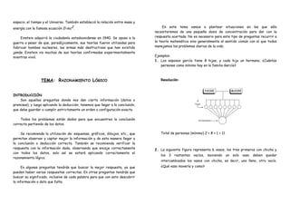 espacio, el tiempo y el Universo. También estableció la relación entre masa y
energía con la famosa ecuación E=mc2.
Einstein adquirió la ciudadanía estadounidense en 1940. Se opuso a la
guerra a pesar de que, paradójicamente, sus teorías fueron utilizadas para
fabricar bombas nucleares, las armas más destructivas que han existido
jamás. Einstein vio muchas de sus teorías confirmadas experimentalmente
mientras vivió.
TEMA: RAZONAMIENTO LÓGICO
INTRODUCCIÓN
Son aquellas preguntas donde nos dan cierta información (datos o
premisas), y luego aplicando la deducción, tenemos que llegar a la conclusión,
que debe guardar o cumplir estrictamente un orden o configuración exacta.
Todos los problemas están dados para que encuentres la conclusión
correcta partiendo de los datos.
Se recomienda la utilización de: esquemas, gráficos, dibujos, etc., que
permitan observar y captar mejor la información y de esta manera llegar a
la conclusión o deducción correcta. También se recomienda verificar la
respuesta con la información dada, observando que encaje correctamente
con todos los datos, solo así se estará aplicando correctamente el
razonamiento lógico.
En algunas preguntas tendrás que buscar la mejor respuesta, ya que
pueden haber varias respuestas correctas. En otras preguntas tendrás que
buscar su significado, inclusive de cada palabra para que con esto descubrir
la información o dato que falta.
En este tema vamos a plantear situaciones en las que sólo
necesitaremos de una pequeña dosis de concentración para dar con la
respuesta acertada. No es necesario para este tipo de preguntas recurrir a
la teoría matemática sino generalmente al sentido común con el que todos
manejamos los problemas diarios de la vida.
Ejemplos:
1. Los esposos garcía tiene 8 hijas, y cada hija un hermano. ¿Cuántas
personas como mínimo hay en la familia García?
Resolución:
Total de personas (mínimo) 2 + 8 + 1 = 11
2. La siguiente figura representa 6 vasos, los tres primeros con chicha y
los 3 restantes vacíos, moviendo un solo vaso deben quedar
intercambiados los vasos con chicha, es decir, uno lleno, otro vacío.
¿Qué vaso movería y como?
 
