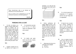 “Nunca descubriremos nada si nos diéramos por
satisfechos con las cosas descubiertas”
“No es la fuerza, sino la perseverancia en los altos
sentimientos lo que hace a los hombres ganadores”
Netzsche
PROBLEMAS PARA LA CLASE
1. Un león, un carnero y un
paquete de pasto desea hacer
pasar un hombre por un
puente, donde el peso de cada
uno, incluyendo al del hombre
varía entre 70 y 80kg. SI el
puente resiste solamente 200
kg y no podría dejar a los tres
porque el león se comería al
carnero o el carnero se
comería el pasto. ¿Cuántas
veces el hombre cruzaría el
puente hasta para pasar todo?
Rpta.
2. ¿Cuántas ventanas hay en
un edificio de 5 pisos y 4
3. Si a una persona cuyo peso
es de 65 kg, se le duplica
todas sus dimensiones. ¿Cuál
sería su peso?
Rpta.
4. Un ladrillo más medio
ladrillo vale 90 soles. ¿Cuánto
costarán 10 ladrillos?
fachadas, si en cada piso hay
15 ventanas hacia cada una de
las calles?
Rpta.
Rpta.
5. Si un reloj de pared da 6
campanadas en 5 segundos,
entonces ¿en qué tiempo dará
12 campanadas?
Rpta.
6. Cuatro profesores del
colegio “Manuel Scorza” y dos
alumnas tienen que cruzar un
río en una canoa, en cada viaje
puede ir uno de los profesores
o las dos alumnas, pero no un
profesor y una alumna a la vez.
¿Cuál es el mínimo número de
veces que la canoa tiene que
cruzar el río en cualquier
sentido para que todos logren
pasar
Rpta.
7. ¿Qué grupo de letras no se
relacionan con las demás?
I. B O R L I
II. T O T E X
9. Un sapo se cae a un pozo
de 6 metros, tratando de
salir, en cada hora sube 3
metros, pero la humedad en
las paredes del pozo le hace
resbalar 2 metros. ¿En
cuantas horas tocará el borde
del pozo?
Rpta.
10. Luis y su esposa tuvieron
cuatro hijas. Cada una de las
hija se casó y tuvo cuatro
niños. Nadie en las tres
generaciones falleció.
¿Cuántos miembros tiene la
familia?
 